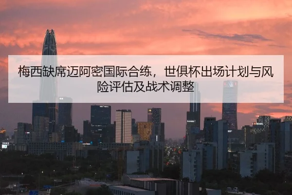 梅西缺席迈阿密国际合练，世俱杯出场计划与风险评估及战术调整