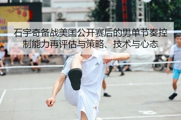 石宇奇备战美国公开赛后的男单节奏控制能力再评估与策略、技术与心态