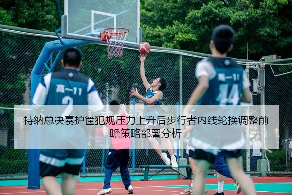 特纳总决赛护筐犯规压力上升后步行者内线轮换调整前瞻策略部署分析