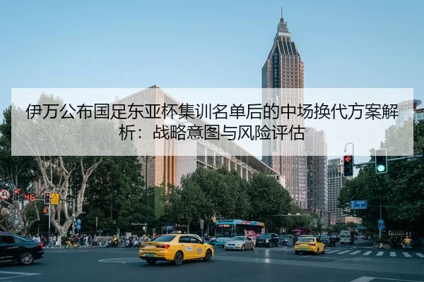 伊万公布国足东亚杯集训名单后的中场换代方案解析：战略意图与风险评估